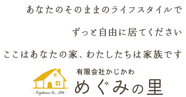 あなたのそのままのライフスタイルで ずっと自由に居てください ここはあなたの家、わたしたちは家族です 有限会社かじかわ　めぐみの里- Kajikawa Co., Ltd. -