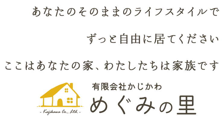 あなたのそのままのライフスタイルで ずっと自由に居てください ここはあなたの家、わたしたちは家族です 有限会社かじかわ めぐみの里- Kajikawa Co., Ltd. -